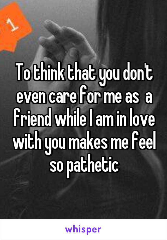 To think that you don't even care for me as  a friend while I am in love with you makes me feel so pathetic