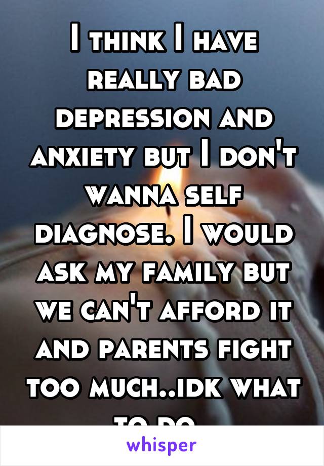 I think I have really bad depression and anxiety but I don't wanna self diagnose. I would ask my family but we can't afford it and parents fight too much..idk what to do..