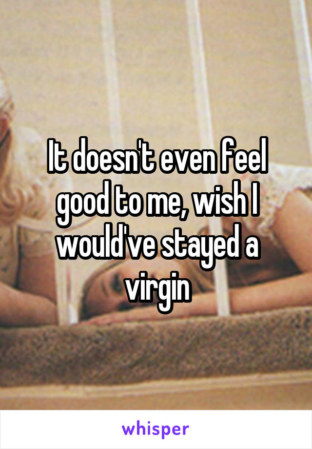 It doesn't even feel good to me, wish I would've stayed a virgin