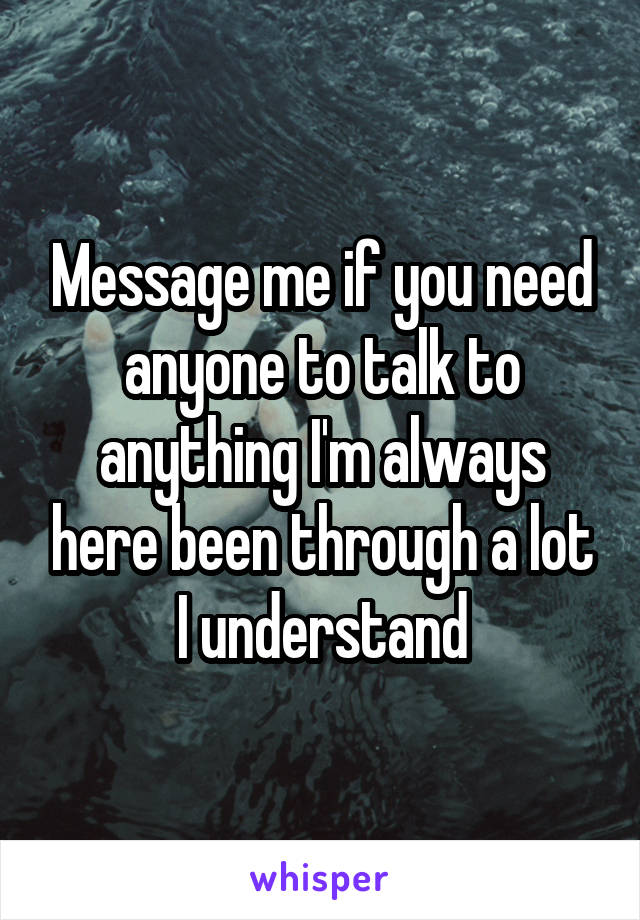 Message me if you need anyone to talk to anything I'm always here been through a lot I understand