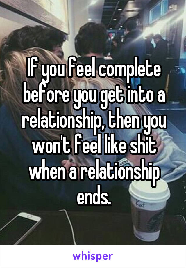 If you feel complete before you get into a relationship, then you won't feel like shit when a relationship ends.