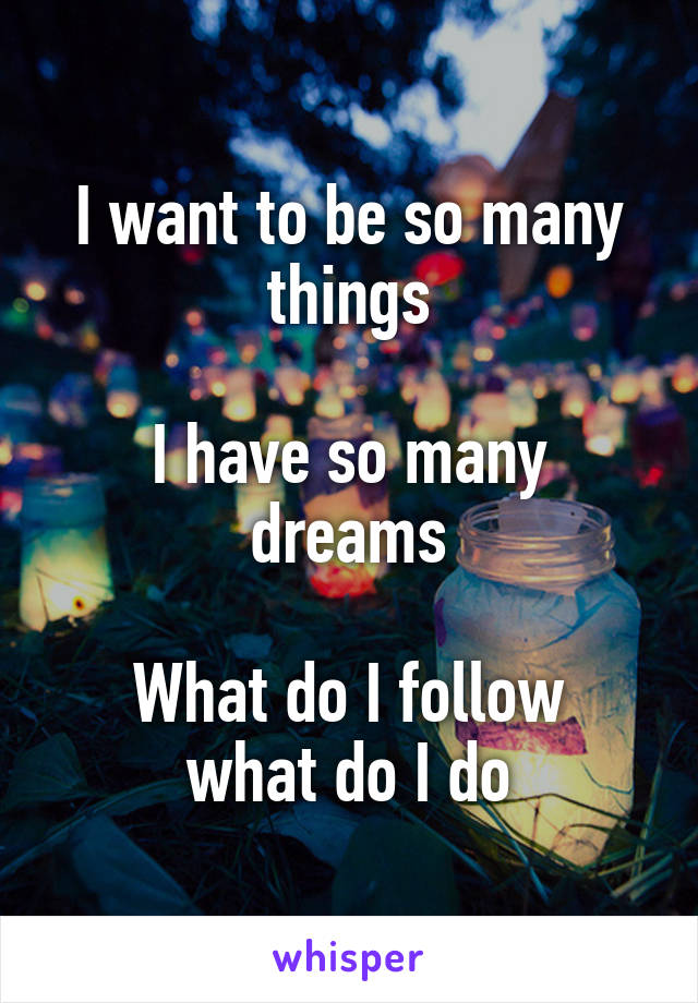 I want to be so many things

I have so many dreams

What do I follow what do I do