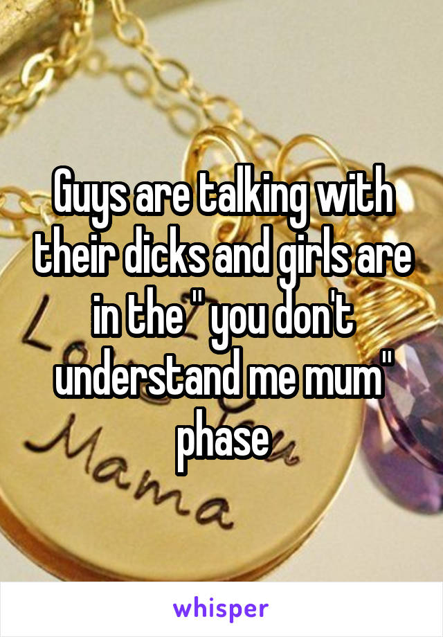 Guys are talking with their dicks and girls are in the " you don't understand me mum" phase