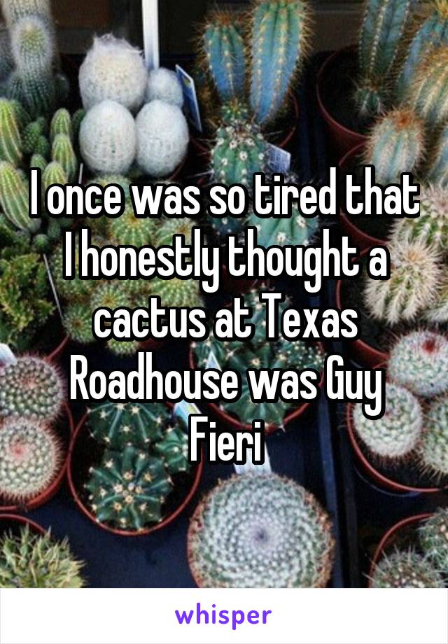 I once was so tired that I honestly thought a cactus at Texas Roadhouse was Guy Fieri