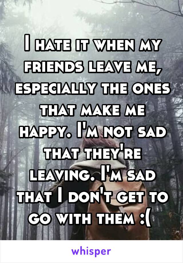 I hate it when my friends leave me, especially the ones that make me happy. I'm not sad that they're leaving. I'm sad that I don't get to go with them :( 