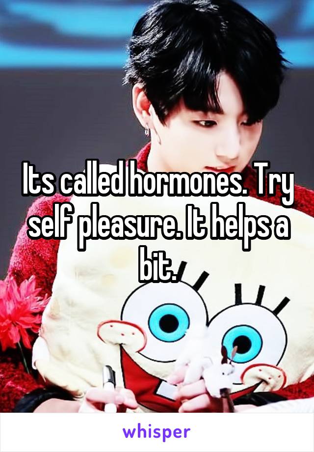 Its called hormones. Try self pleasure. It helps a bit.