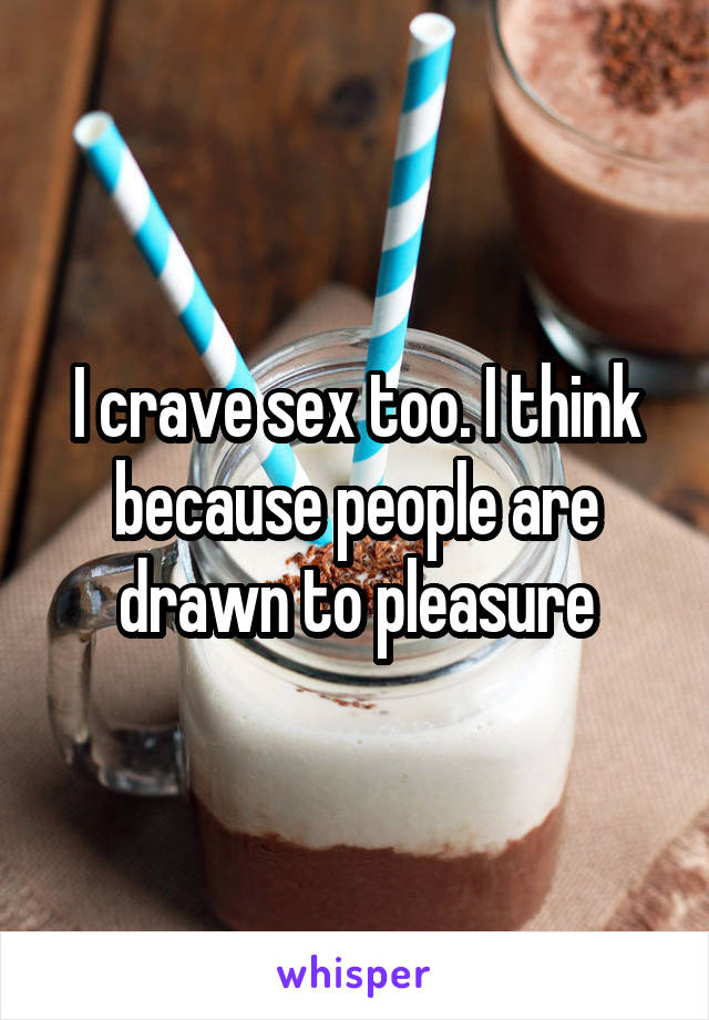 I crave sex too. I think because people are drawn to pleasure