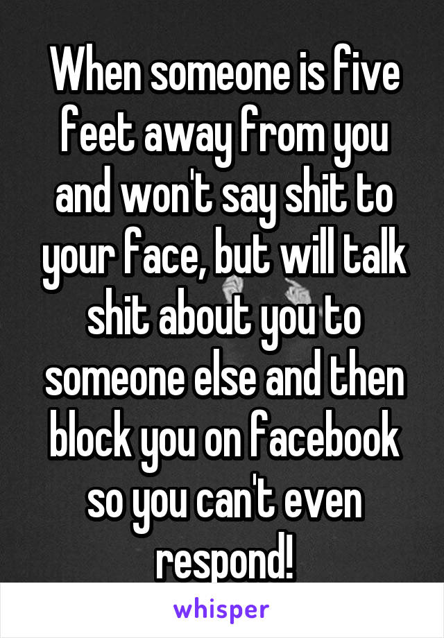 When someone is five feet away from you and won't say shit to your face, but will talk shit about you to someone else and then block you on facebook so you can't even respond!