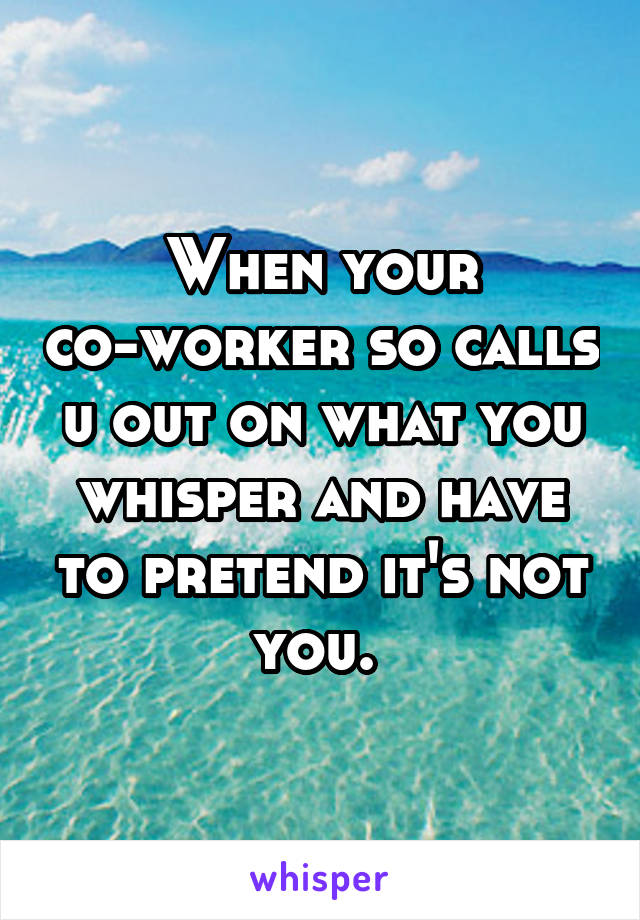 When your co-worker so calls u out on what you whisper and have to pretend it's not you. 