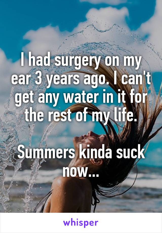 I had surgery on my ear 3 years ago. I can't get any water in it for the rest of my life.

Summers kinda suck now...