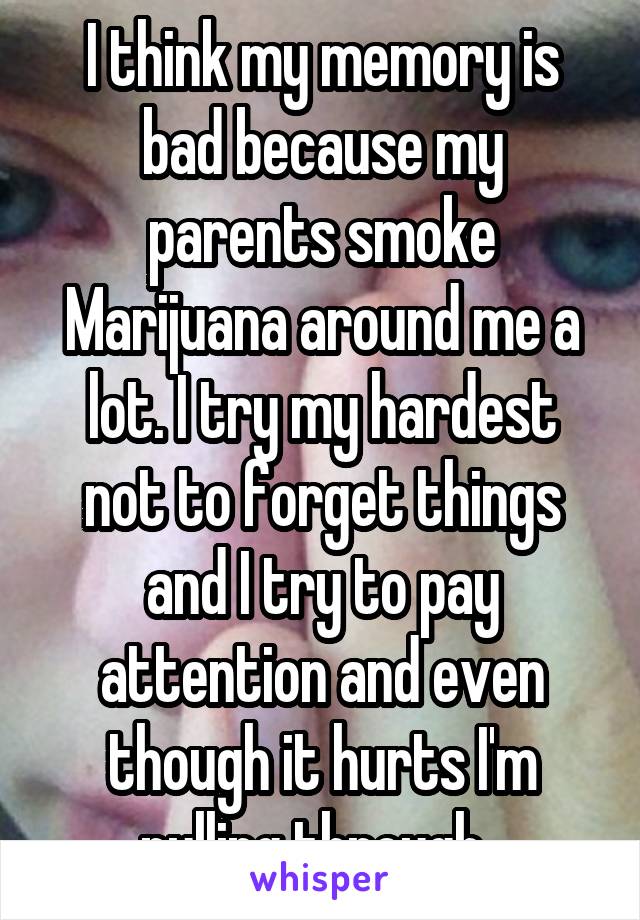 I think my memory is bad because my parents smoke Marijuana around me a lot. I try my hardest not to forget things and I try to pay attention and even though it hurts I'm pulling through. 