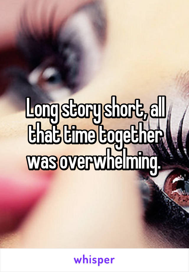 Long story short, all that time together was overwhelming. 