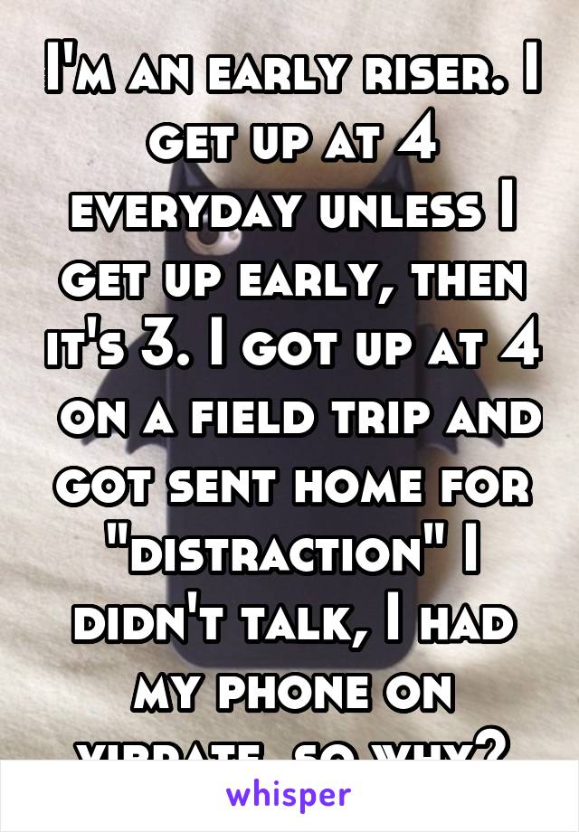 I'm an early riser. I get up at 4 everyday unless I get up early, then it's 3. I got up at 4  on a field trip and got sent home for "distraction" I didn't talk, I had my phone on vibrate, so why?