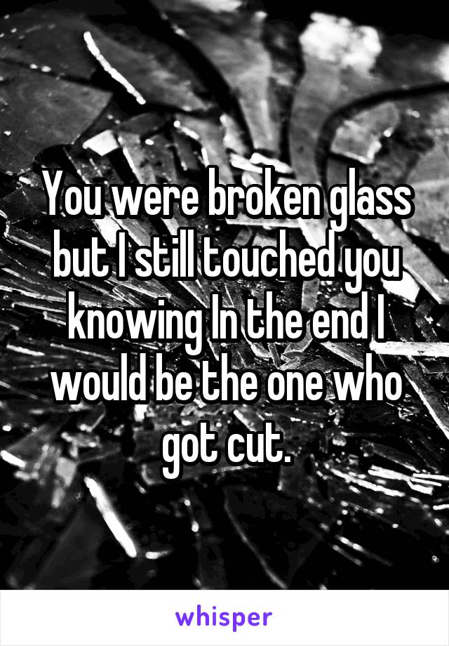 You were broken glass but I still touched you knowing In the end I would be the one who got cut.