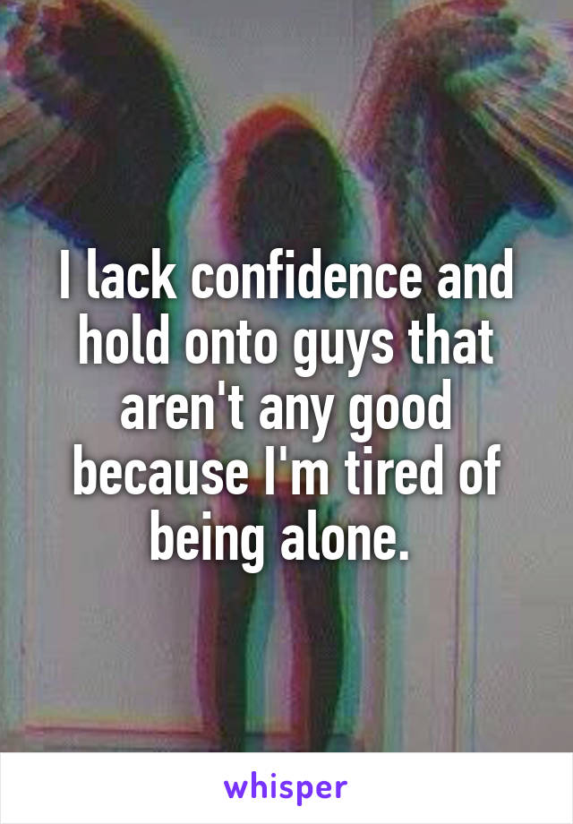 I lack confidence and hold onto guys that aren't any good because I'm tired of being alone. 