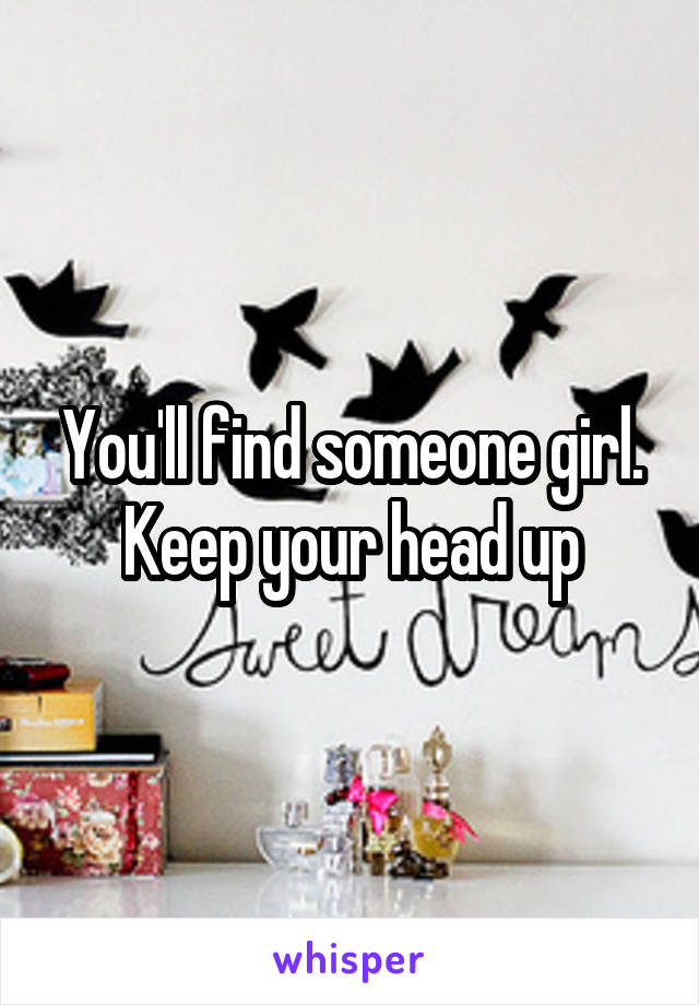 You'll find someone girl. Keep your head up