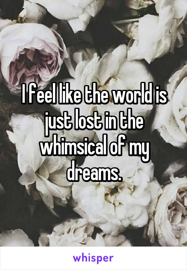 I feel like the world is just lost in the whimsical of my dreams.