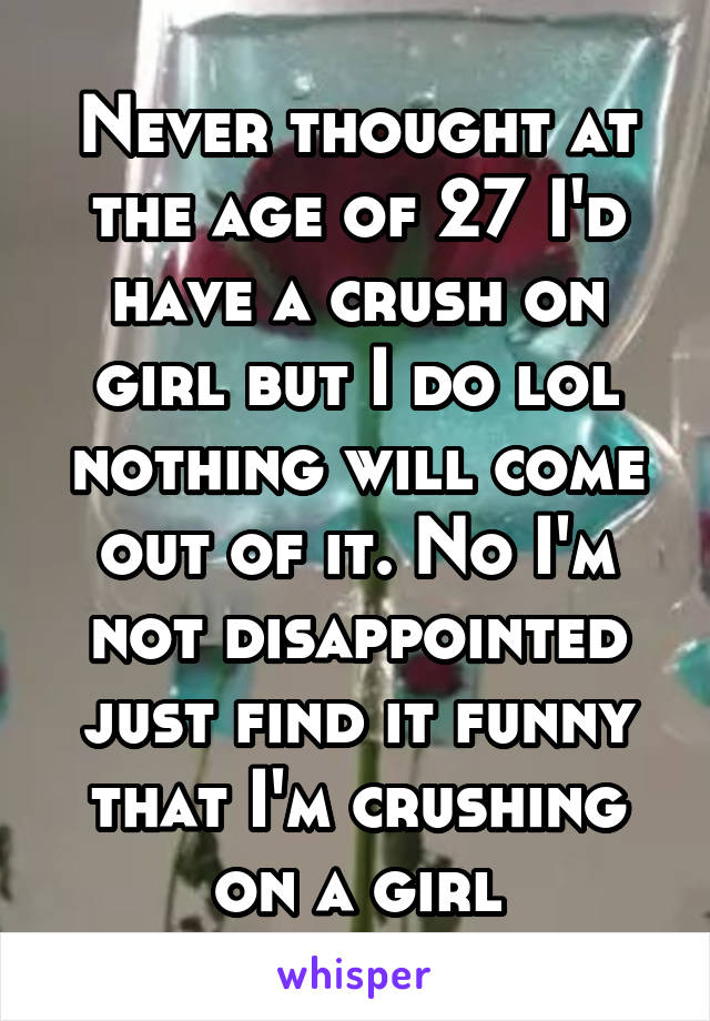 Never thought at the age of 27 I'd have a crush on girl but I do lol nothing will come out of it. No I'm not disappointed just find it funny that I'm crushing on a girl