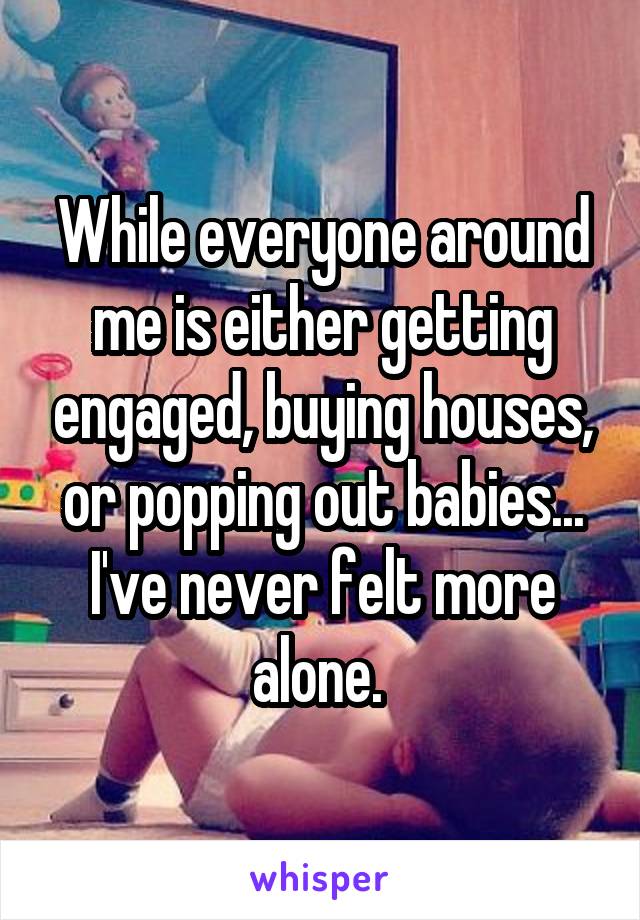 While everyone around me is either getting engaged, buying houses, or popping out babies... I've never felt more alone. 