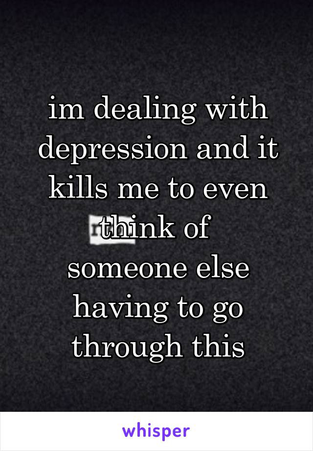 im dealing with depression and it kills me to even think of 
someone else having to go through this