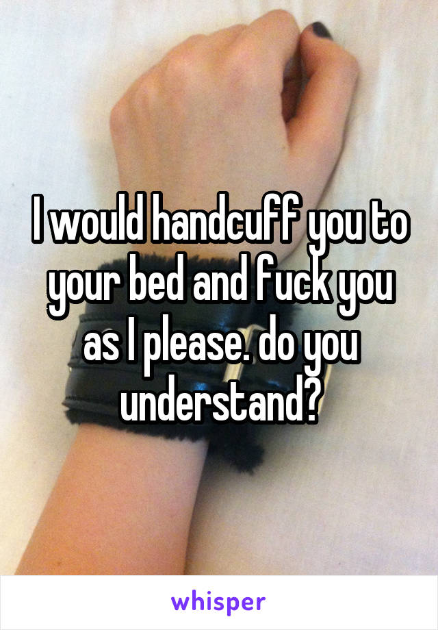 I would handcuff you to your bed and fuck you as I please. do you understand?