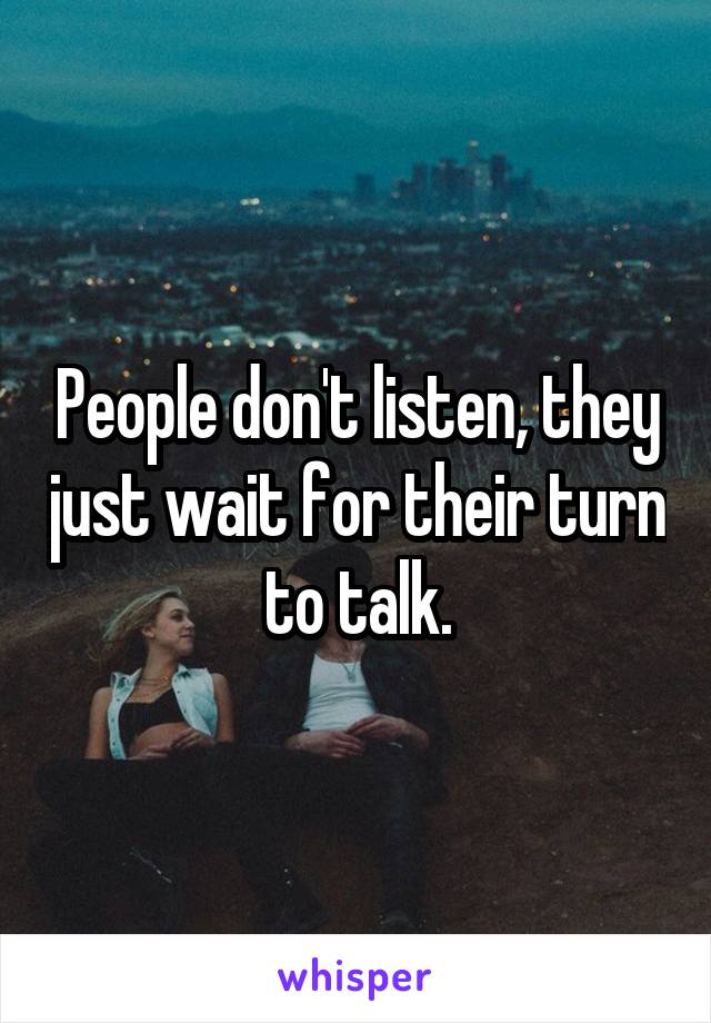 People don't listen, they just wait for their turn to talk.