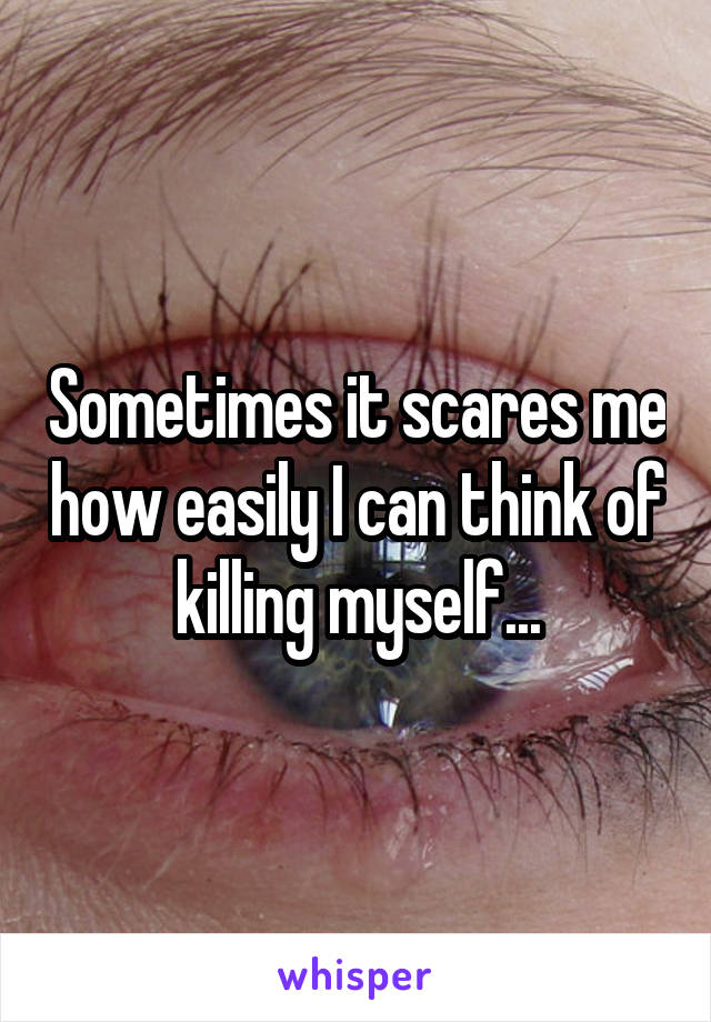 Sometimes it scares me how easily I can think of killing myself...