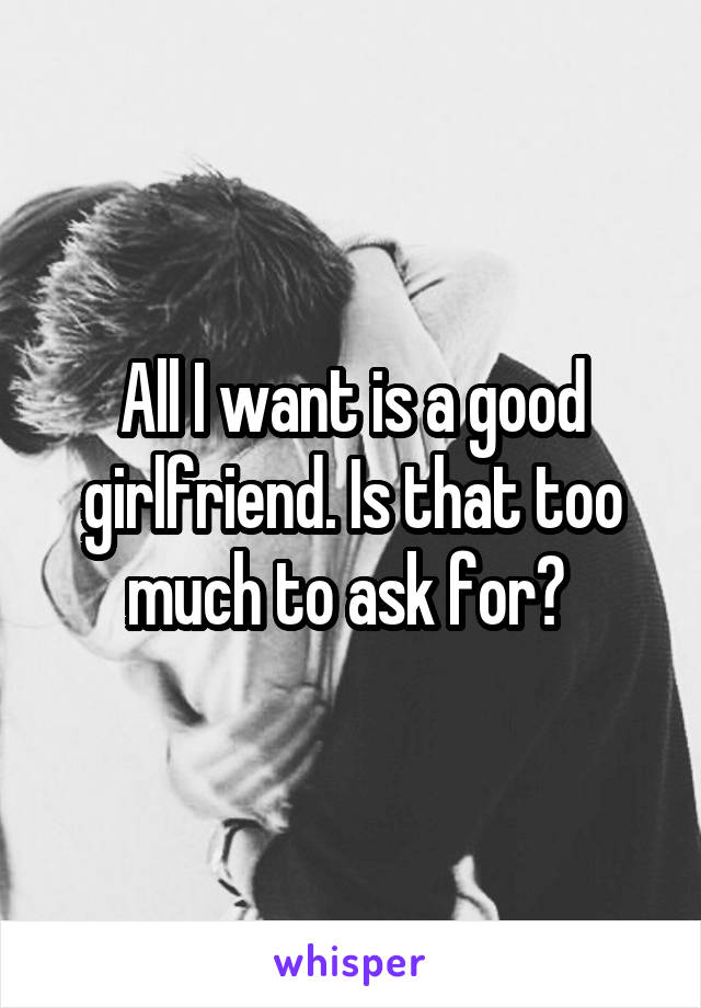 All I want is a good girlfriend. Is that too much to ask for? 