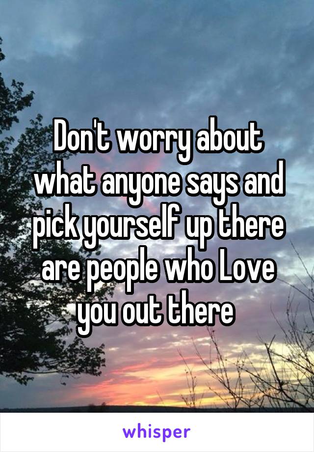 Don't worry about what anyone says and pick yourself up there are people who Love you out there 