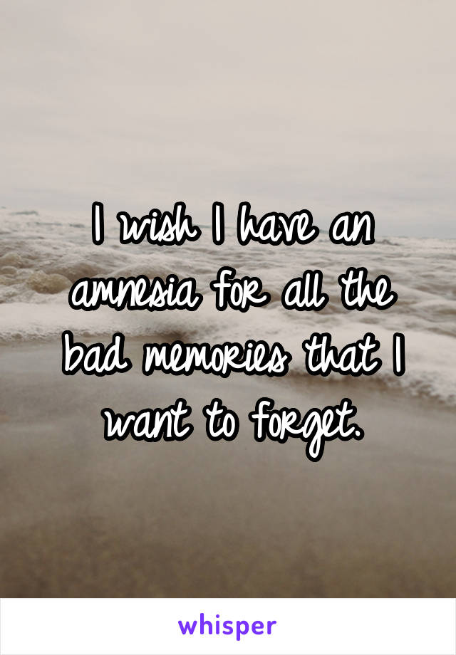 I wish I have an amnesia for all the bad memories that I want to forget.