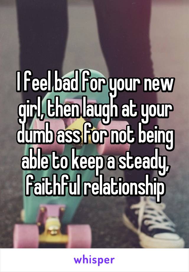 I feel bad for your new girl, then laugh at your dumb ass for not being able to keep a steady, faithful relationship