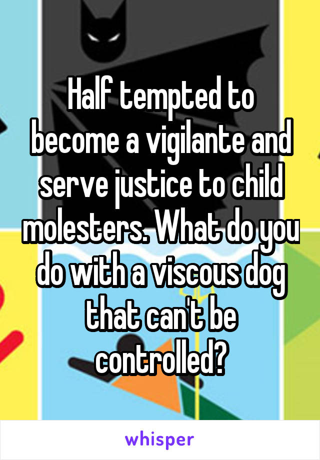 Half tempted to become a vigilante and serve justice to child molesters. What do you do with a viscous dog that can't be controlled?