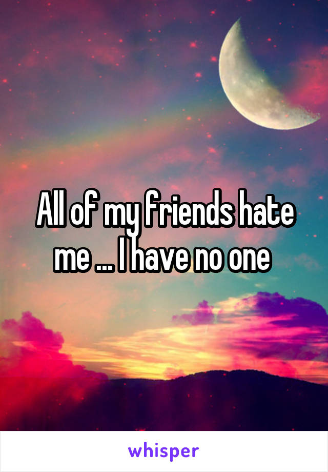 All of my friends hate me ... I have no one 