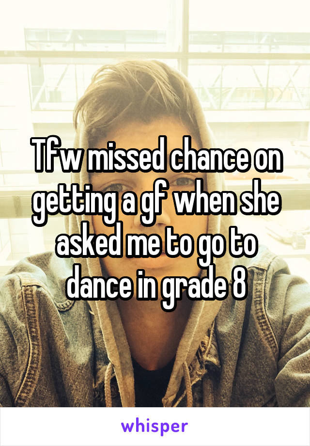 Tfw missed chance on getting a gf when she asked me to go to dance in grade 8