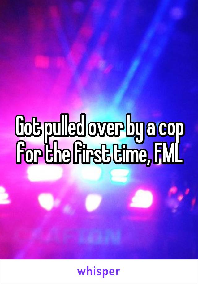 Got pulled over by a cop for the first time, FML