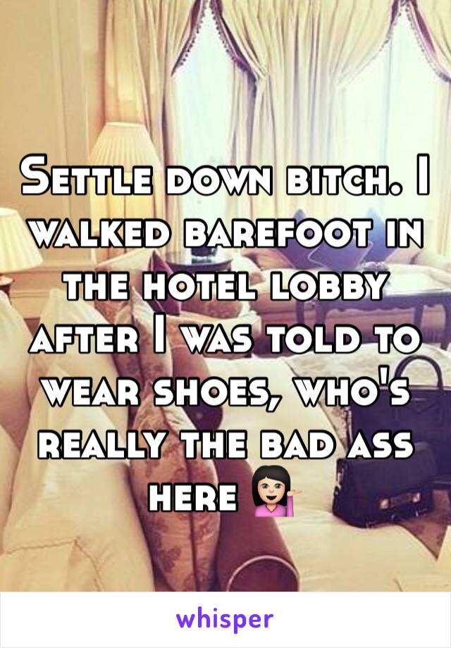 Settle down bitch. I walked barefoot in the hotel lobby after I was told to wear shoes, who's really the bad ass here 💁🏻