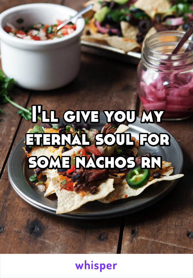 I'll give you my eternal soul for some nachos rn 