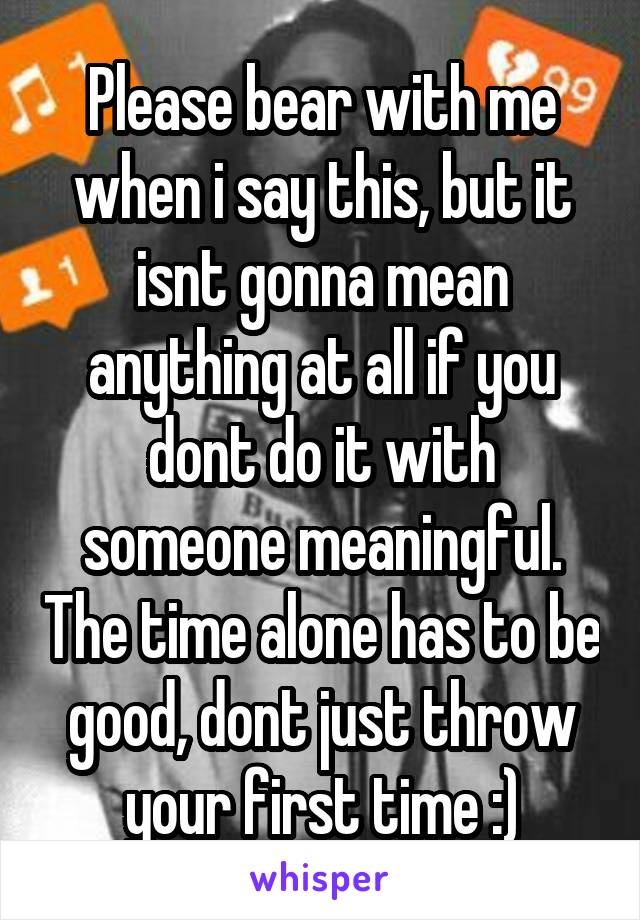 Please bear with me when i say this, but it isnt gonna mean anything at all if you dont do it with someone meaningful. The time alone has to be good, dont just throw your first time :)