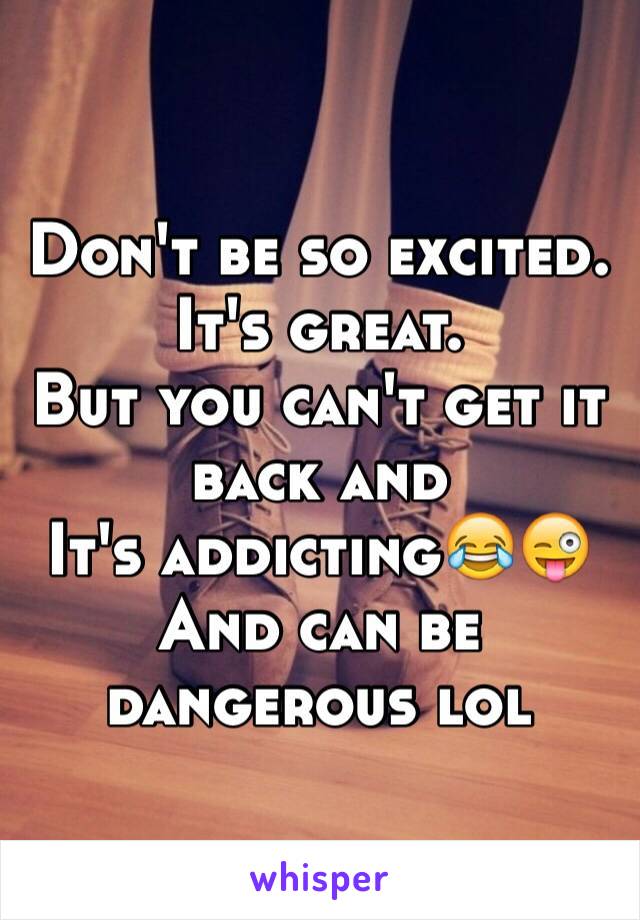 Don't be so excited. 
It's great. 
But you can't get it back and
It's addicting😂😜
And can be dangerous lol 