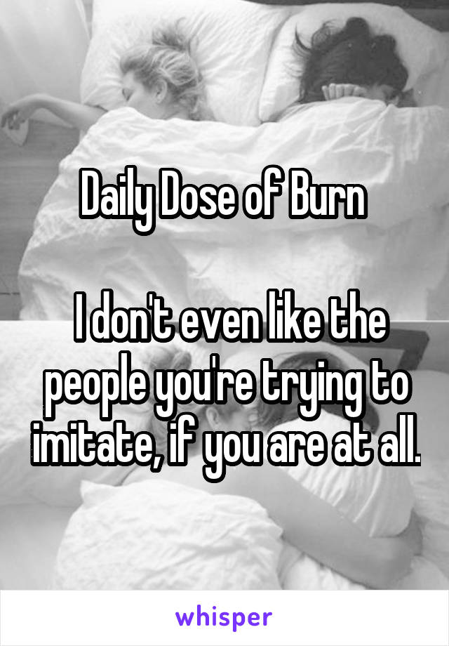 Daily Dose of Burn 

 I don't even like the people you're trying to imitate, if you are at all.