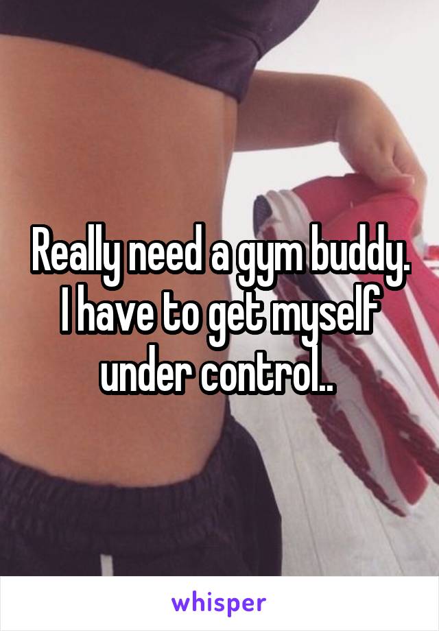 Really need a gym buddy. I have to get myself under control.. 