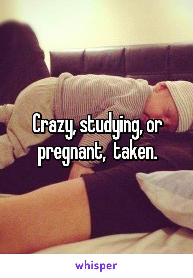 Crazy, studying, or pregnant,  taken.