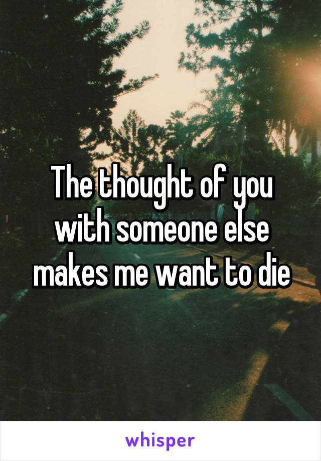 The thought of you with someone else makes me want to die