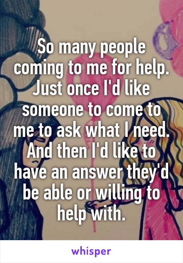 So many people coming to me for help. Just once I'd like someone to come to me to ask what I need. And then I'd like to have an answer they'd be able or willing to help with.