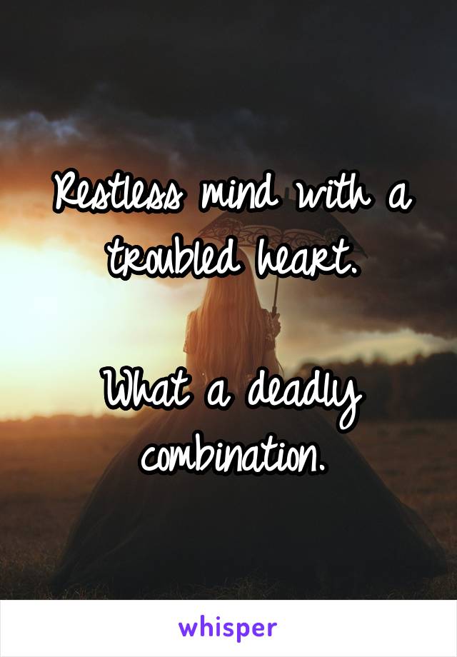 Restless mind with a troubled heart.

What a deadly combination.