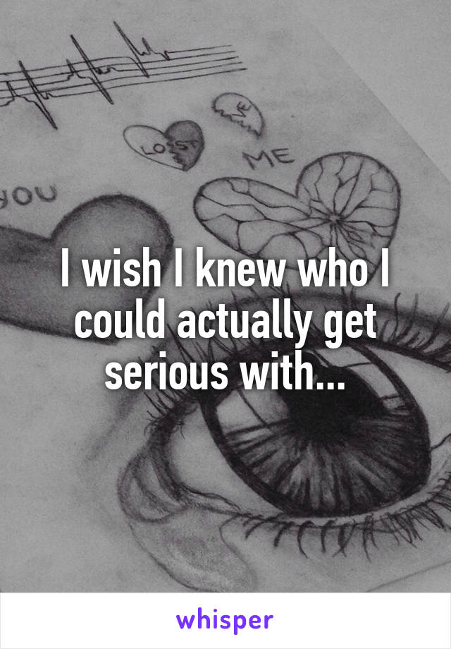 I wish I knew who I could actually get serious with...