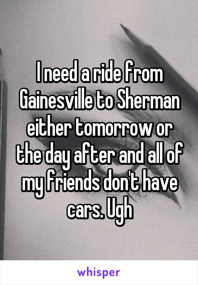 I need a ride from Gainesville to Sherman either tomorrow or the day after and all of my friends don't have cars. Ugh