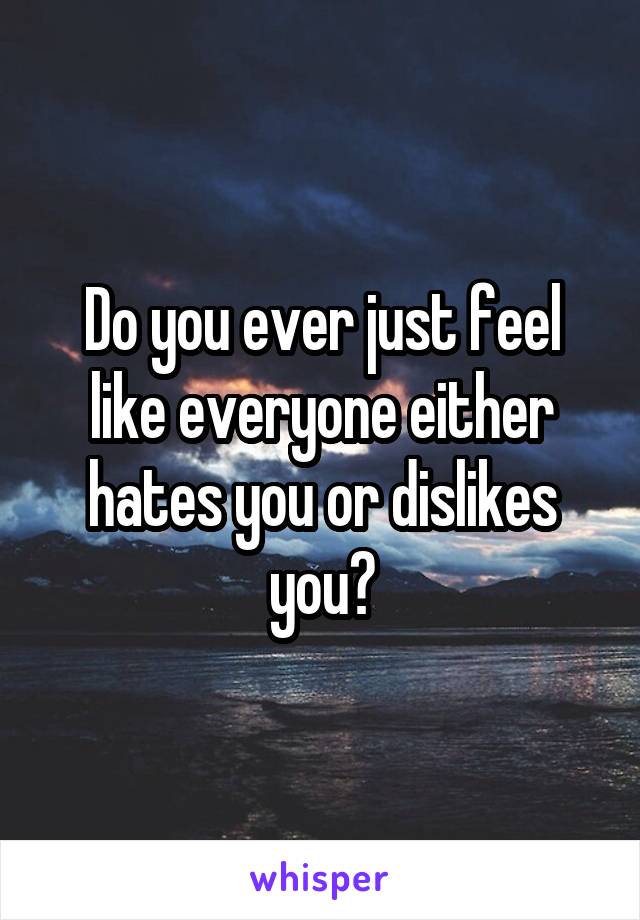 Do you ever just feel like everyone either hates you or dislikes you?