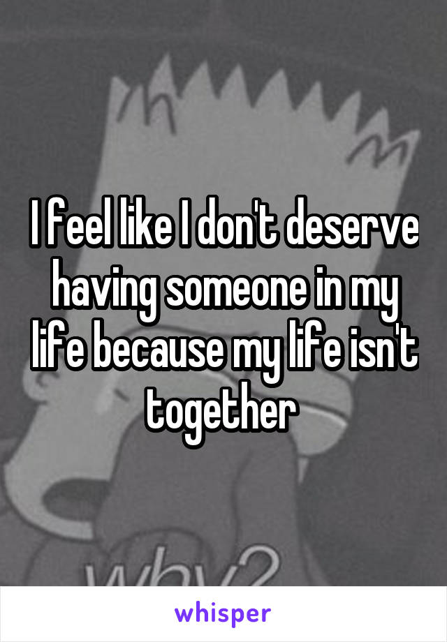 I feel like I don't deserve having someone in my life because my life isn't together 