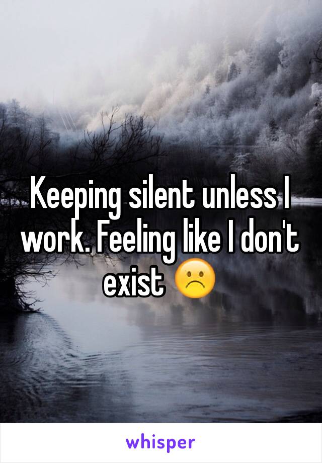 Keeping silent unless I work. Feeling like I don't exist ☹️